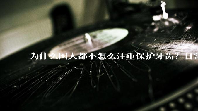 为什么国人都不怎么注重保护牙齿？日常生活中有哪些护理口腔的常识？