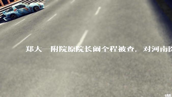 郑大一附院原院长阚全程被查，对河南医疗系统会带来哪些影响？